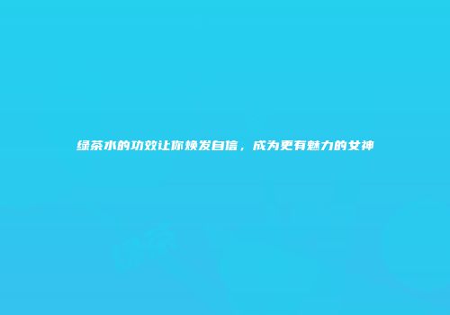 绿茶水的功效让你焕发自信，成为更有魅力的女神