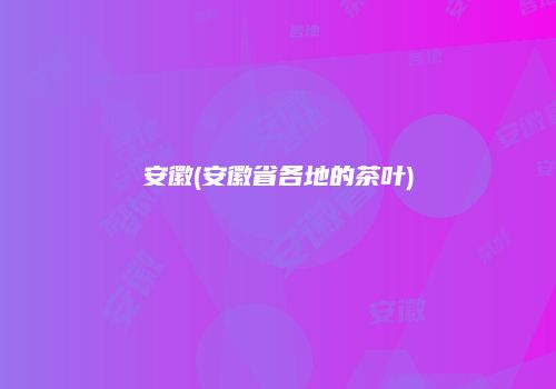 安徽(安徽省各地的茶叶)