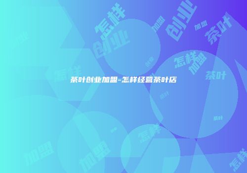 茶叶创业加盟-怎样经营茶叶店
