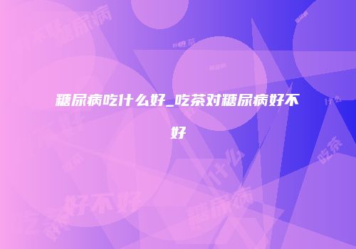 糖尿病吃什么好_吃茶对糖尿病好不好
