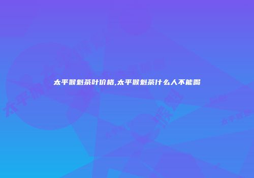 太平猴魁茶叶价格,太平猴魁茶什么人不能喝