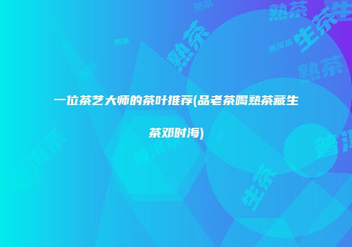 一位茶艺大师的茶叶推荐(品老茶喝熟茶藏生茶邓时海)