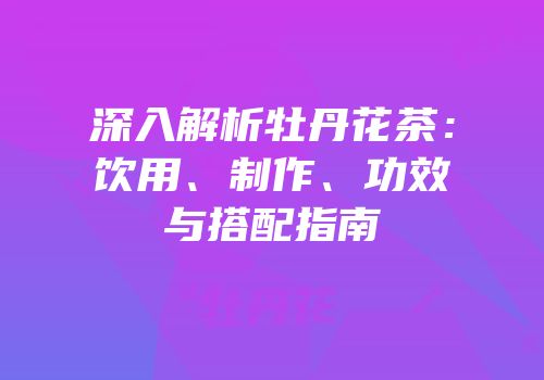 深入解析牡丹花茶：饮用、制作、功效与搭配指南