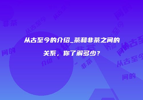 从古至今的介绍_茶和非茶之间的关系，你了解多少？