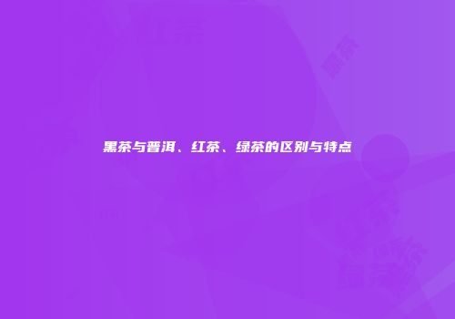 黑茶与普洱、红茶、绿茶的区别与特点