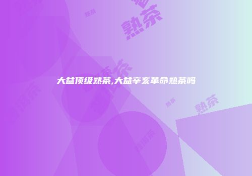 大益顶级熟茶,大益辛亥革命熟茶吗