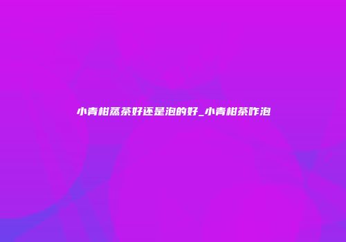 小青柑蒸茶好还是泡的好_小青柑茶咋泡