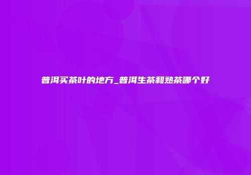 普洱买茶叶的地方_普洱生茶和熟茶哪个好
