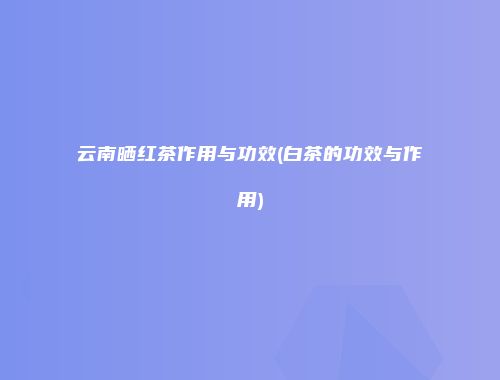 云南晒红茶作用与功效(白茶的功效与作用)