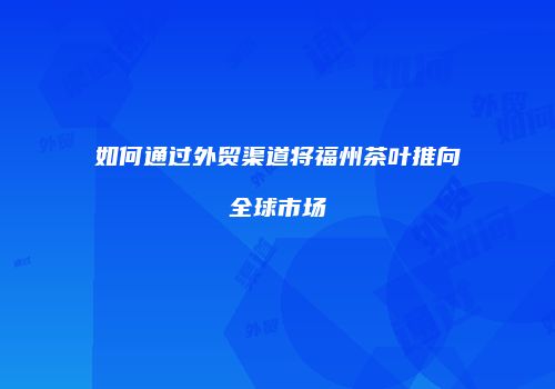 如何通过外贸渠道将福州茶叶推向全球市场