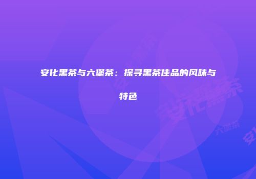 安化黑茶与六堡茶：探寻黑茶佳品的风味与特色