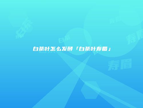 白茶叶怎么发酵「白茶叶寿眉」