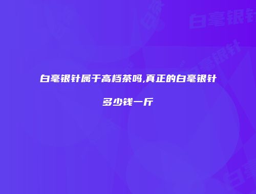 白毫银针属于高档茶吗,真正的白毫银针多少钱一斤