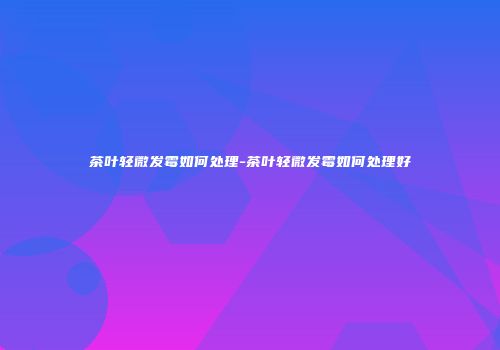 茶叶轻微发霉如何处理-茶叶轻微发霉如何处理好
