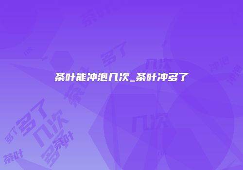 茶叶能冲泡几次_茶叶冲多了
