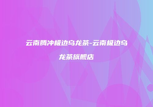 云南腾冲极边乌龙茶-云南极边乌龙茶旗舰店