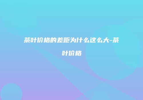 茶叶价格的差距为什么这么大-茶叶价格