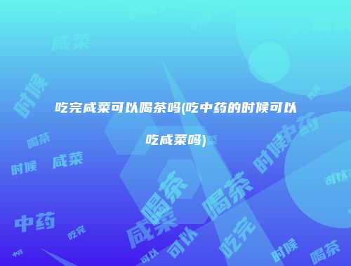 吃完咸菜可以喝茶吗(吃中药的时候可以吃咸菜吗)