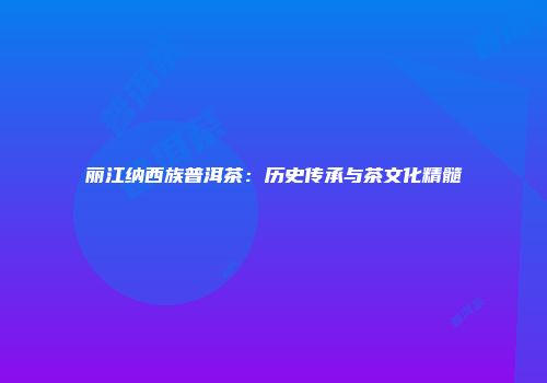 丽江纳西族普洱茶：历史传承与茶文化精髓
