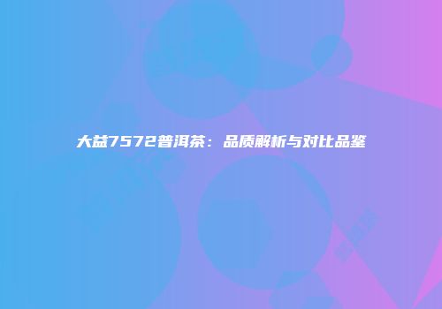 大益7572普洱茶：品质解析与对比品鉴