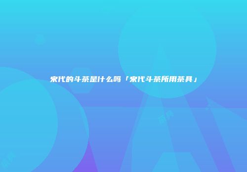 宋代的斗茶是什么吗「宋代斗茶所用茶具」