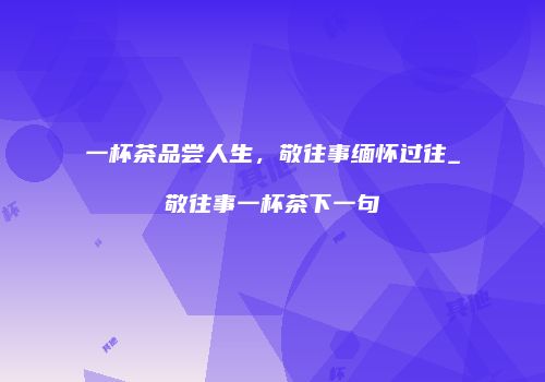 一杯茶品尝人生，敬往事缅怀过往_敬往事一杯茶下一句
