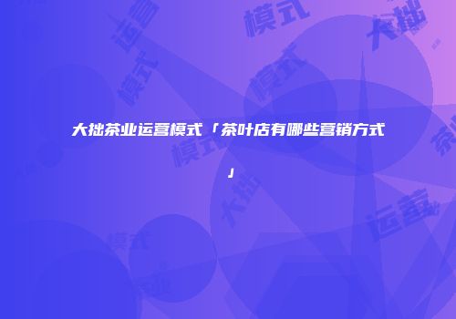 大拙茶业运营模式「茶叶店有哪些营销方式」