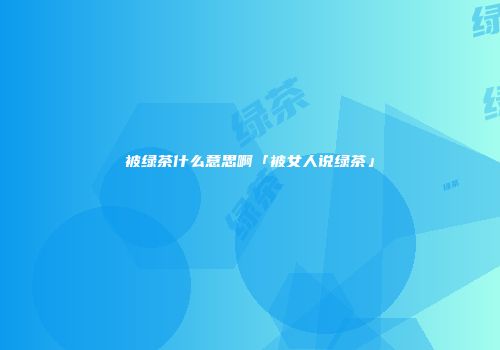 被绿茶什么意思啊「被女人说绿茶」