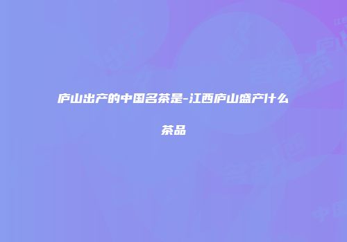 庐山出产的中国名茶是-江西庐山盛产什么茶品
