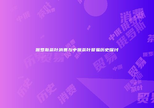 俄罗斯茶叶消费与中俄茶叶贸易历史探讨