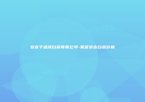 安吉千道湾白茶有限公司-宋茗安吉白茶价格