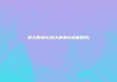 放久的茶叶(放久的茶叶还能喝吗)