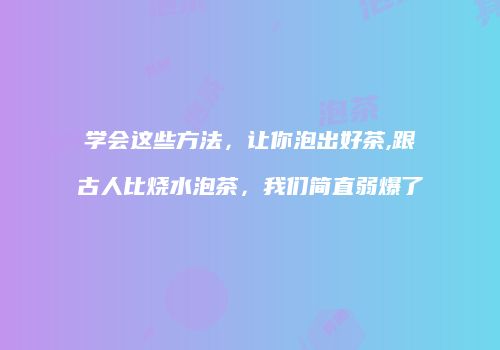 学会这些方法，让你泡出好茶,跟古人比烧水泡茶，我们简直弱爆了