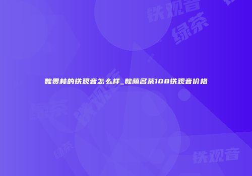 魏贵林的铁观音怎么样_魏荫名茶108铁观音价格