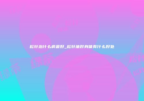 松针治什么病最好_松针油对身体有什么好处