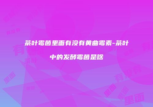 茶叶霉菌里面有没有黄曲霉素-茶叶中的发酵霉菌是啥