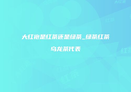 大红袍是红茶还是绿茶_绿茶红茶乌龙茶代表