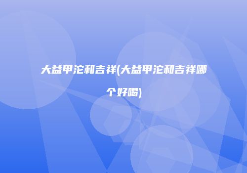 大益甲沱和吉祥(大益甲沱和吉祥哪个好喝)
