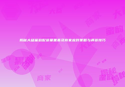 揭秘大益蜜韵配货量黑幕及商家应对策略与调货技巧