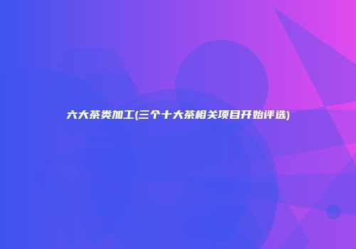 六大茶类加工(三个十大茶相关项目开始评选)