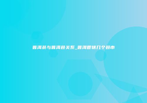 普洱茶与普洱县关系_普洱管辖几个县市