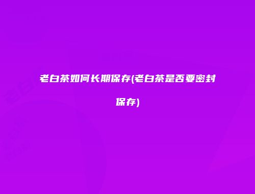 老白茶如何长期保存(老白茶是否要密封保存)