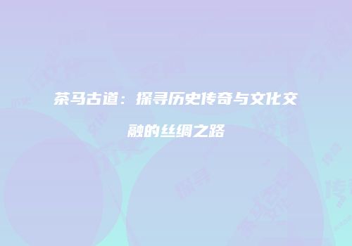 茶马古道：探寻历史传奇与文化交融的丝绸之路