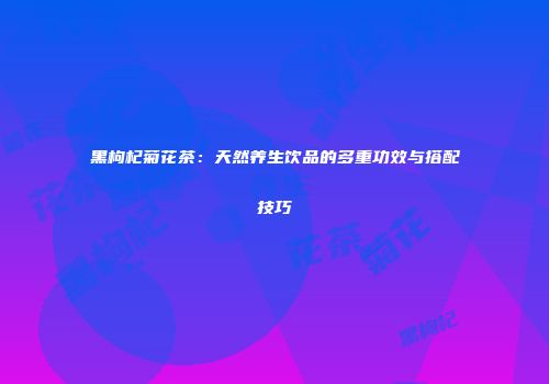 黑枸杞菊花茶：天然养生饮品的多重功效与搭配技巧