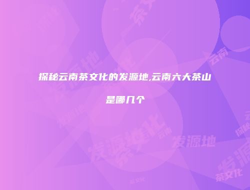 探秘云南茶文化的发源地,云南六大茶山是哪几个