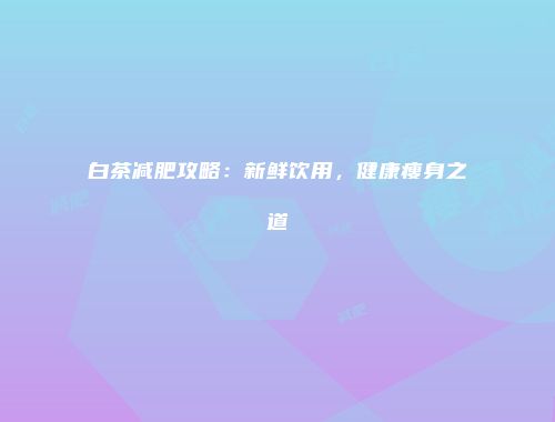 白茶减肥攻略：新鲜饮用，健康瘦身之道