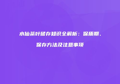 水仙茶叶储存知识全解析：保质期、保存方法及注意事项