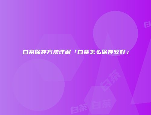 白茶保存方法详解「白茶怎么保存较好」