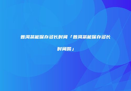 普洱茶能保存多长时间「普洱茶能保存多长时间喝」