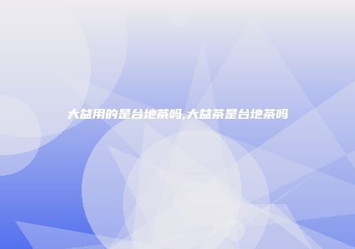 大益用的是台地茶吗,大益茶是台地茶吗